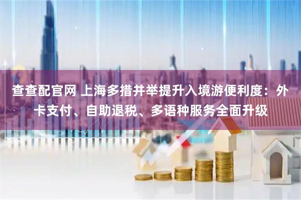 查查配官网 上海多措并举提升入境游便利度：外卡支付、自助退税、多语种服务全面升级