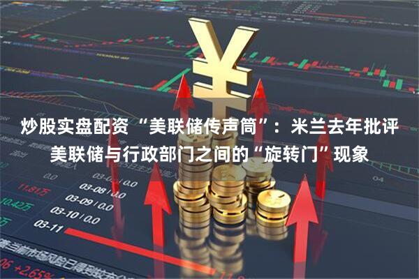 炒股实盘配资 “美联储传声筒”：米兰去年批评美联储与行政部门之间的“旋转门”现象