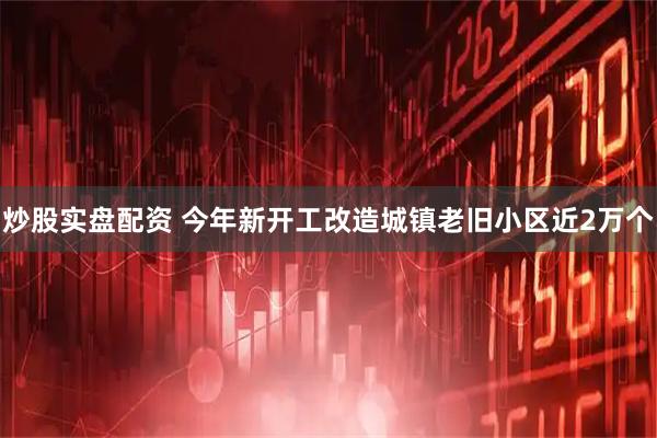 炒股实盘配资 今年新开工改造城镇老旧小区近2万个