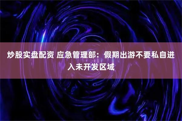 炒股实盘配资 应急管理部：假期出游不要私自进入未开发区域