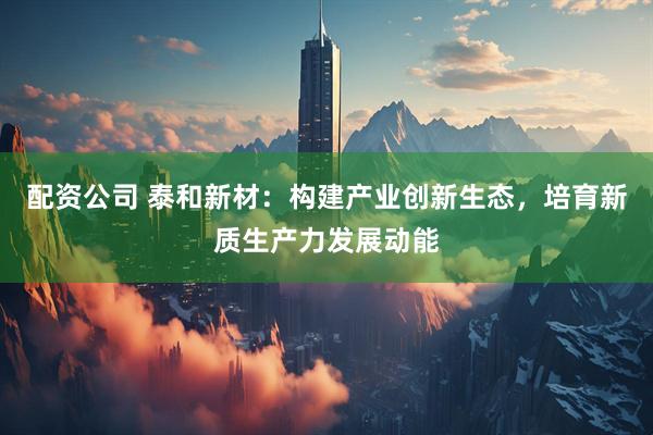 配资公司 泰和新材：构建产业创新生态，培育新质生产力发展动能