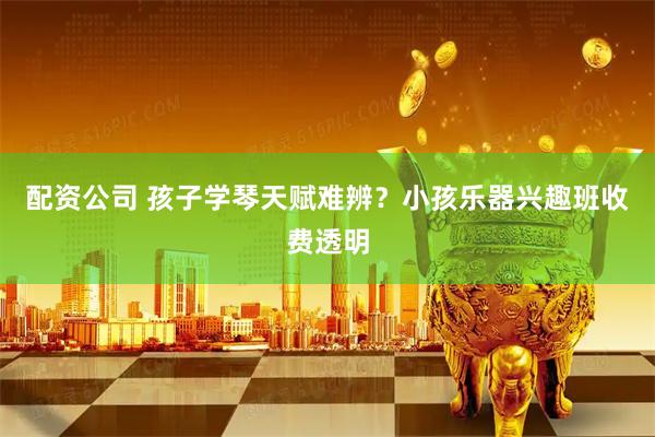 配资公司 孩子学琴天赋难辨？小孩乐器兴趣班收费透明