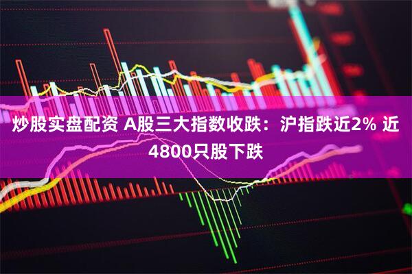 炒股实盘配资 A股三大指数收跌：沪指跌近2% 近4800只股下跌