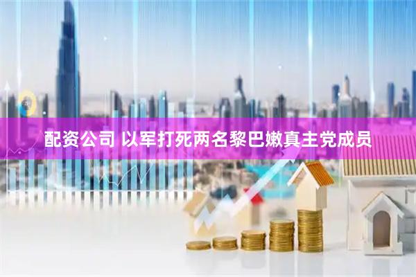 配资公司 以军打死两名黎巴嫩真主党成员