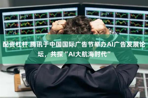 配资杠杆 腾讯于中国国际广告节举办AI广告发展论坛，共探“AI大航海时代”