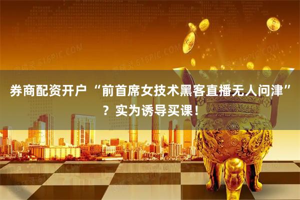 券商配资开户 “前首席女技术黑客直播无人问津”？实为诱导买课！