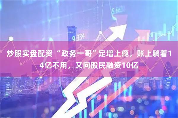 炒股实盘配资 “政务一哥”定增上瘾，账上躺着14亿不用，又向股民融资10亿