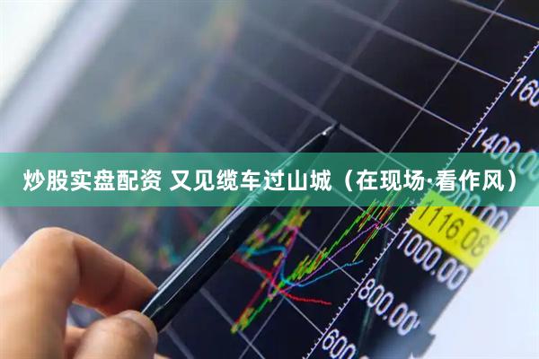炒股实盘配资 又见缆车过山城（在现场·看作风）