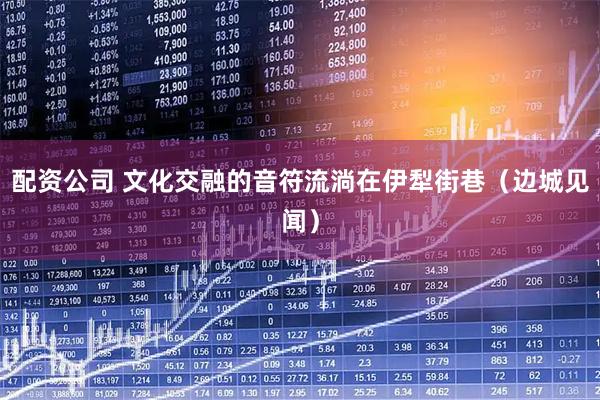 配资公司 文化交融的音符流淌在伊犁街巷（边城见闻）