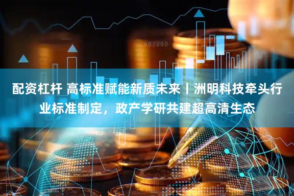 配资杠杆 高标准赋能新质未来丨洲明科技牵头行业标准制定，政产学研共建超高清生态