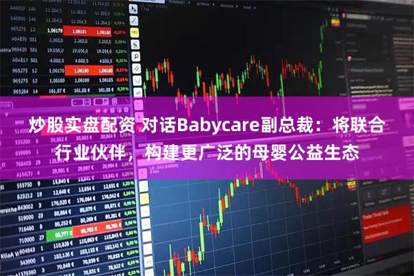 炒股实盘配资 对话Babycare副总裁：将联合行业伙伴，构建更广泛的母婴公益生态