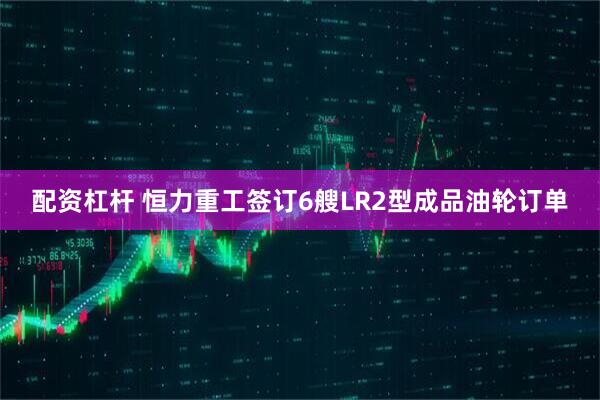 配资杠杆 恒力重工签订6艘LR2型成品油轮订单