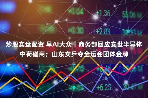 炒股实盘配资 早AI大众｜商务部回应安世半导体中荷磋商；山东女乒夺全运会团体金牌