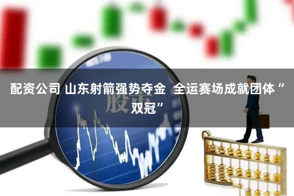 配资公司 山东射箭强势夺金  全运赛场成就团体“双冠”
