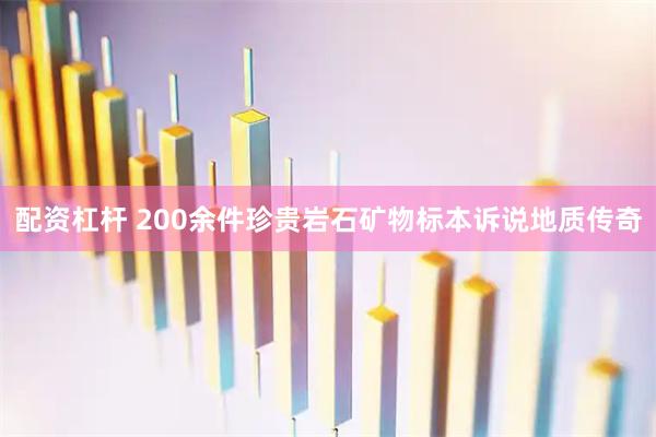 配资杠杆 200余件珍贵岩石矿物标本诉说地质传奇
