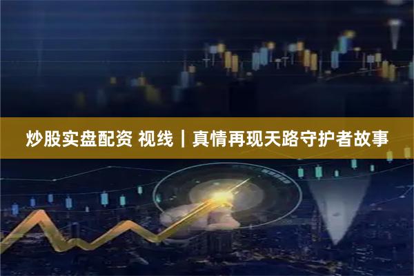 炒股实盘配资 视线｜真情再现天路守护者故事
