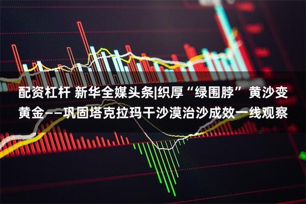 配资杠杆 新华全媒头条|织厚“绿围脖” 黄沙变黄金——巩固塔克拉玛干沙漠治沙成效一线观察