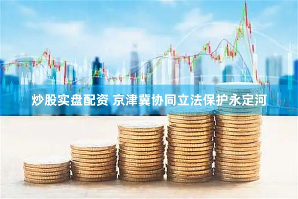 炒股实盘配资 京津冀协同立法保护永定河