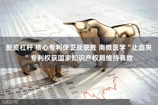 配资杠杆 核心专利保卫战获胜 南微医学“止血夹”专利权获国家知识产权局维持有效
