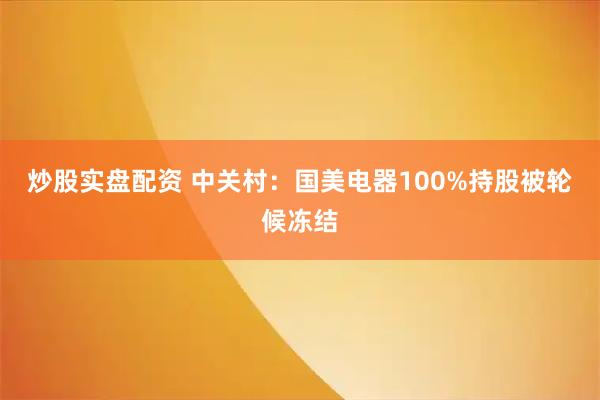 炒股实盘配资 中关村：国美电器100%持股被轮候冻结