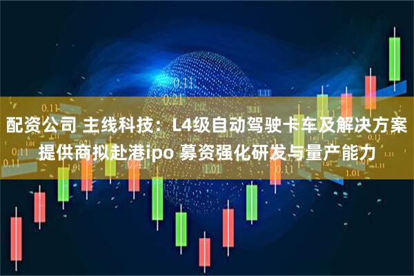 配资公司 主线科技：L4级自动驾驶卡车及解决方案提供商拟赴港ipo 募资强化研发与量产能力