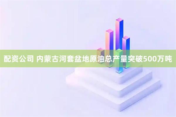 配资公司 内蒙古河套盆地原油总产量突破500万吨