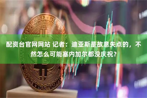 配资台官网网站 记者：迪亚斯是故意失点的，不然怎么可能塞内加尔都没庆祝？