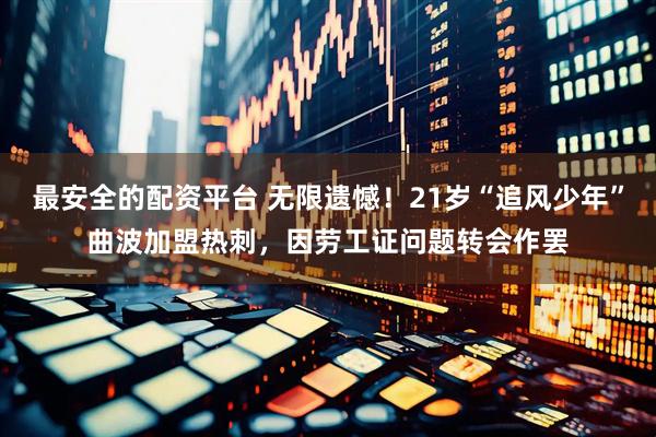 最安全的配资平台 无限遗憾！21岁“追风少年”曲波加盟热刺，因劳工证问题转会作罢