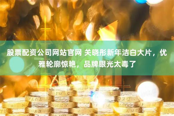 股票配资公司网站官网 关晓彤新年洁白大片，优雅轮廓惊艳，品牌眼光太毒了