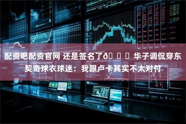 配资吧配资官网 还是签名了😂华子调侃穿东契奇球衣球迷：我跟卢卡其实不太对付
