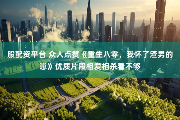 股配资平台 众人点赞《重生八零，我怀了渣男的崽》优质片段相爱相杀看不够