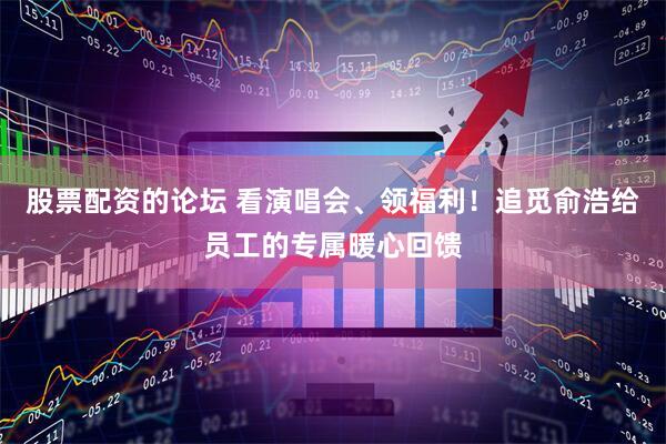 股票配资的论坛 看演唱会、领福利！追觅俞浩给员工的专属暖心回馈