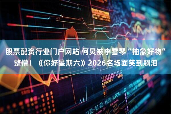 股票配资行业门户网站 何炅被李雪琴“抽象好物”整懵！《你好星期六》2026名场面笑到飙泪