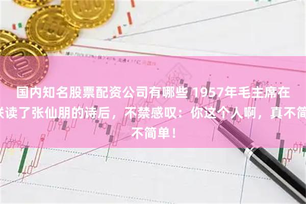 国内知名股票配资公司有哪些 1957年毛主席在苏联读了张仙朋的诗后，不禁感叹：你这个人啊，真不简单！