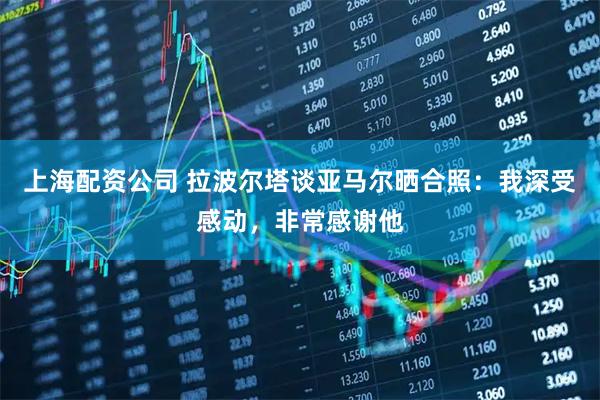 上海配资公司 拉波尔塔谈亚马尔晒合照：我深受感动，非常感谢他