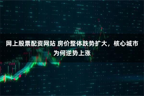 网上股票配资网站 房价整体跌势扩大，核心城市为何逆势上涨