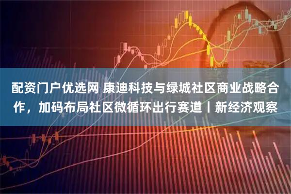 配资门户优选网 康迪科技与绿城社区商业战略合作，加码布局社区微循环出行赛道丨新经济观察