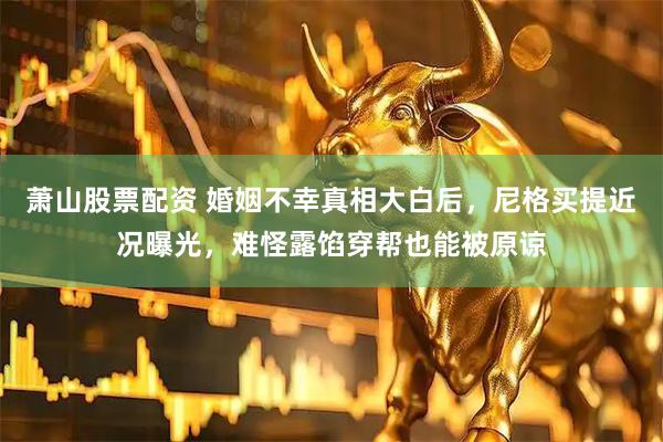 萧山股票配资 婚姻不幸真相大白后，尼格买提近况曝光，难怪露馅穿帮也能被原谅