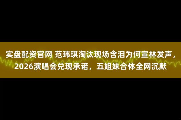 实盘配资官网 范玮琪淘汰现场含泪为何宣林发声，2026演唱会兑现承诺，五姐妹合体全网沉默
