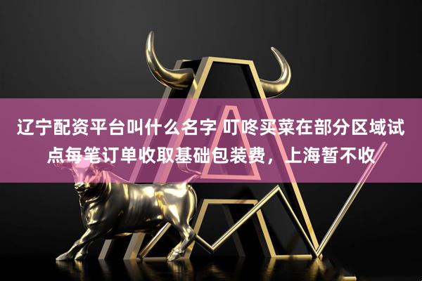 辽宁配资平台叫什么名字 叮咚买菜在部分区域试点每笔订单收取基础包装费，上海暂不收