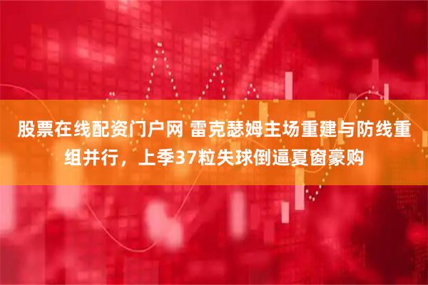 股票在线配资门户网 雷克瑟姆主场重建与防线重组并行，上季37粒失球倒逼夏窗豪购