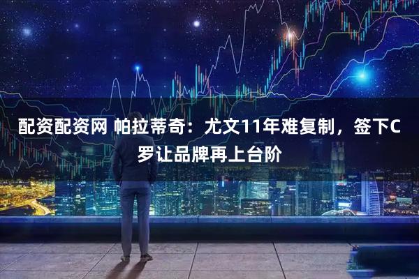 配资配资网 帕拉蒂奇：尤文11年难复制，签下C罗让品牌再上台阶