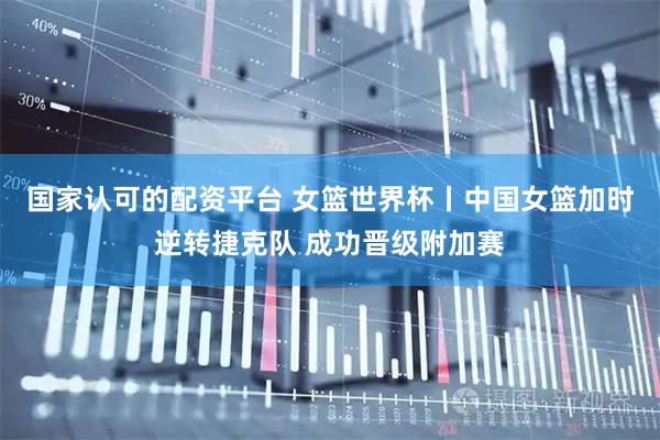 国家认可的配资平台 女篮世界杯丨中国女篮加时逆转捷克队 成功晋级附加赛